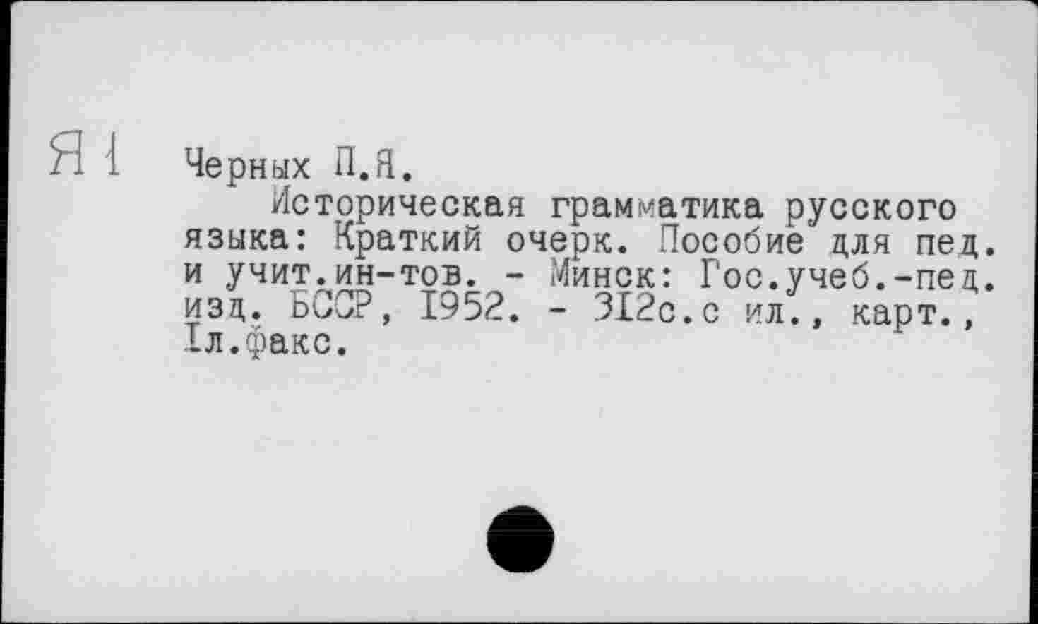 ﻿Черных П.Я.
Историческая грамматика русского языка: Краткий очерк. Пособие для пед. и учит.ин-тов. - Минск: Гос.учеб.-пед. изд. БССР, 1952. - 312с.с ил., карт., 1л.факс.